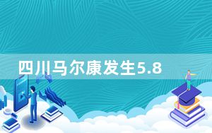 四川马尔康发生5.8、6.0级地震 官方启动国家地震应急四级响应