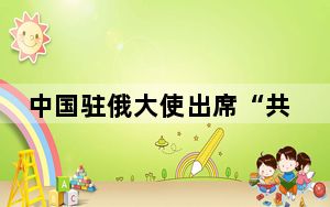 中国驻俄大使出席“共植中俄友谊树” 欢庆“六一”国际儿童节活动