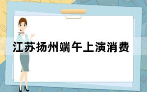 江苏扬州端午上演消费盛宴 将向民众发放1300万元惠民券
