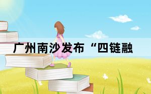 广州南沙发布“四链融合”政策体系 为企业与人才送“大礼包”