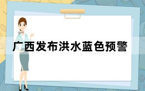 广西发布洪水蓝色预警 西江梧州城区河段将现超警洪水